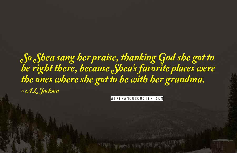 A.L. Jackson Quotes: So Shea sang her praise, thanking God she got to be right there, because Shea's favorite places were the ones where she got to be with her grandma.