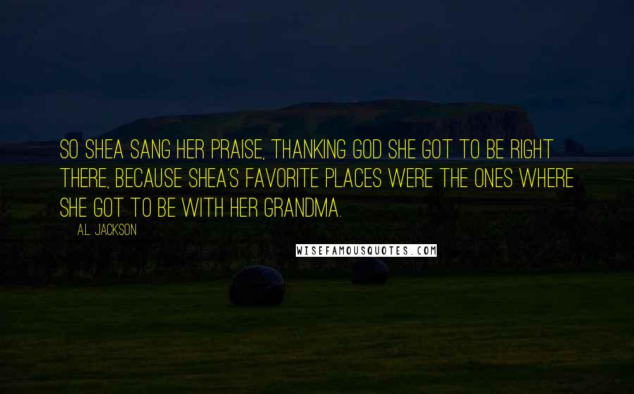 A.L. Jackson Quotes: So Shea sang her praise, thanking God she got to be right there, because Shea's favorite places were the ones where she got to be with her grandma.