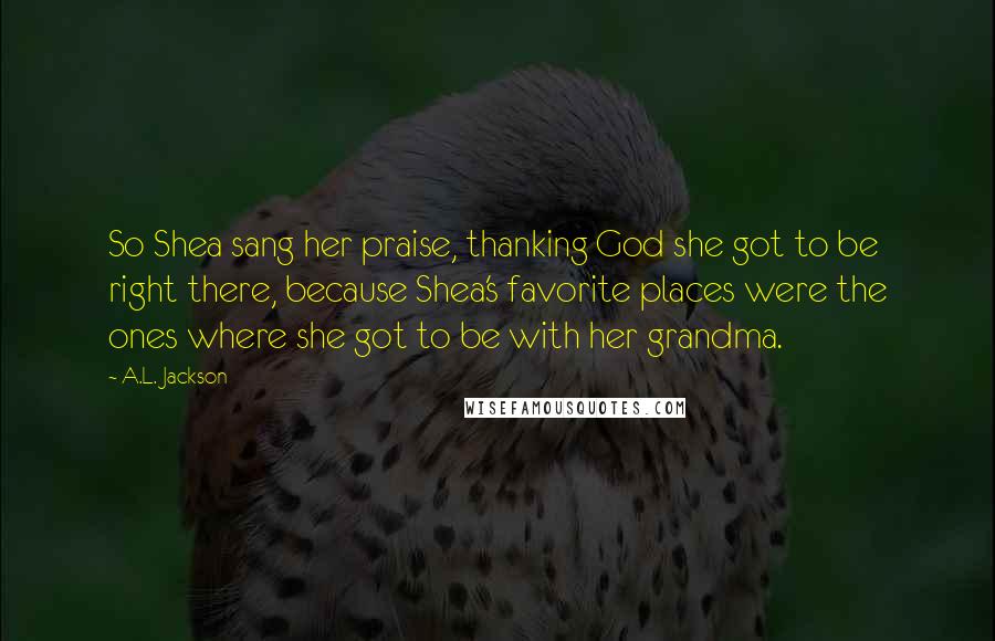 A.L. Jackson Quotes: So Shea sang her praise, thanking God she got to be right there, because Shea's favorite places were the ones where she got to be with her grandma.