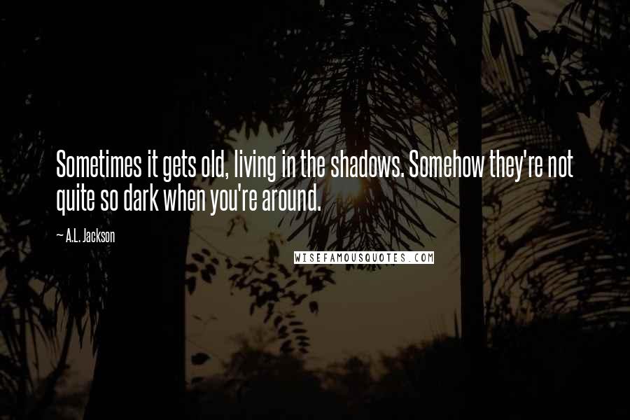 A.L. Jackson Quotes: Sometimes it gets old, living in the shadows. Somehow they're not quite so dark when you're around.