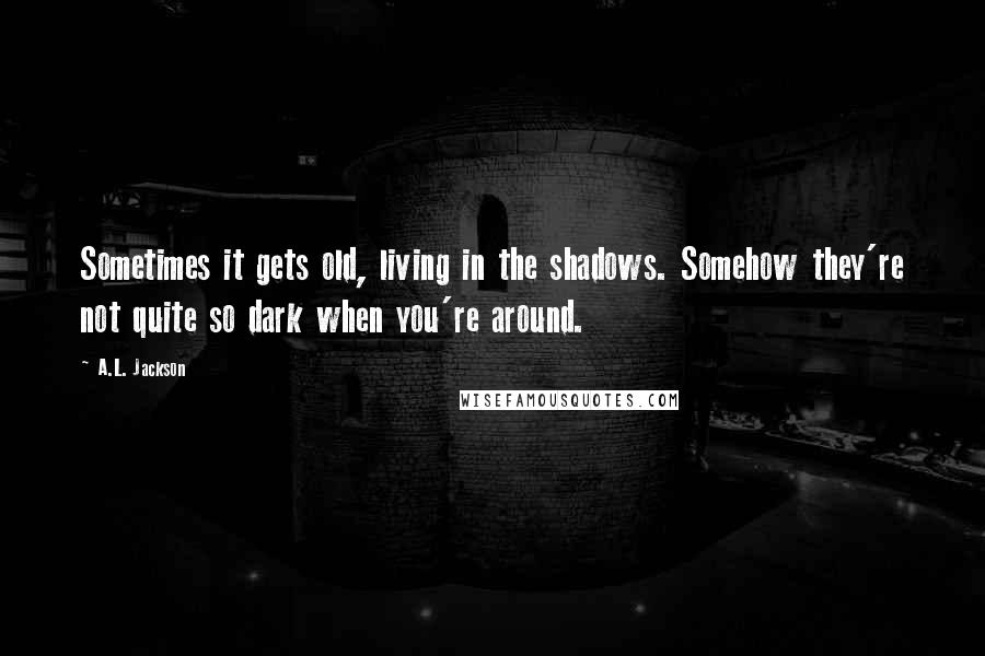 A.L. Jackson Quotes: Sometimes it gets old, living in the shadows. Somehow they're not quite so dark when you're around.