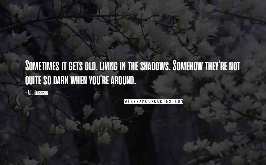 A.L. Jackson Quotes: Sometimes it gets old, living in the shadows. Somehow they're not quite so dark when you're around.