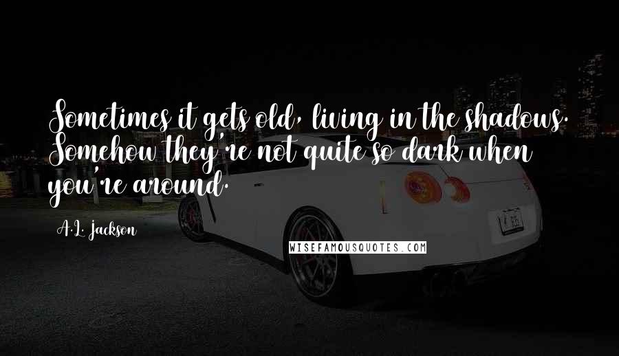 A.L. Jackson Quotes: Sometimes it gets old, living in the shadows. Somehow they're not quite so dark when you're around.