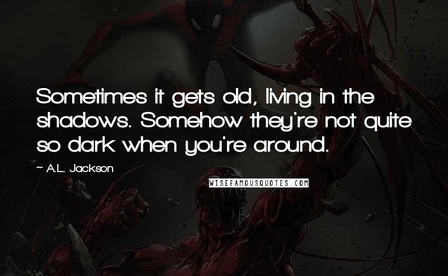 A.L. Jackson Quotes: Sometimes it gets old, living in the shadows. Somehow they're not quite so dark when you're around.