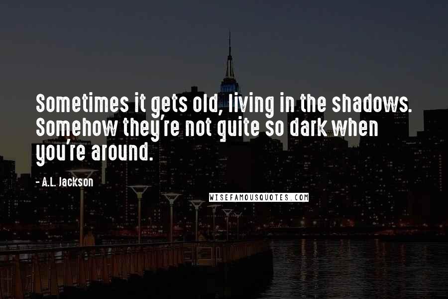 A.L. Jackson Quotes: Sometimes it gets old, living in the shadows. Somehow they're not quite so dark when you're around.