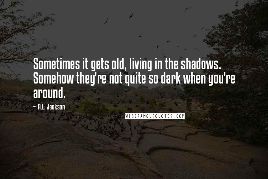 A.L. Jackson Quotes: Sometimes it gets old, living in the shadows. Somehow they're not quite so dark when you're around.