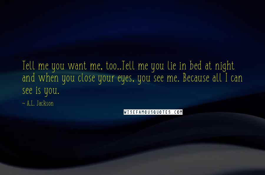 A.L. Jackson Quotes: Tell me you want me, too..Tell me you lie in bed at night and when you close your eyes, you see me. Because all I can see is you.