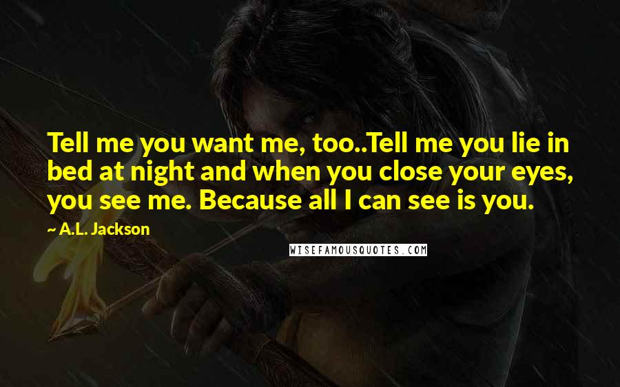 A.L. Jackson Quotes: Tell me you want me, too..Tell me you lie in bed at night and when you close your eyes, you see me. Because all I can see is you.