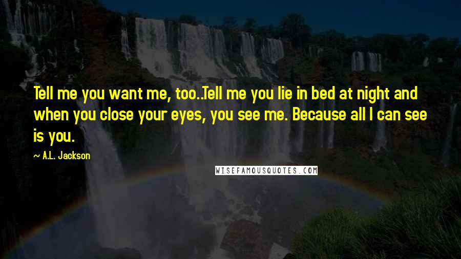 A.L. Jackson Quotes: Tell me you want me, too..Tell me you lie in bed at night and when you close your eyes, you see me. Because all I can see is you.