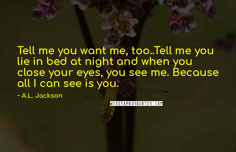 A.L. Jackson Quotes: Tell me you want me, too..Tell me you lie in bed at night and when you close your eyes, you see me. Because all I can see is you.