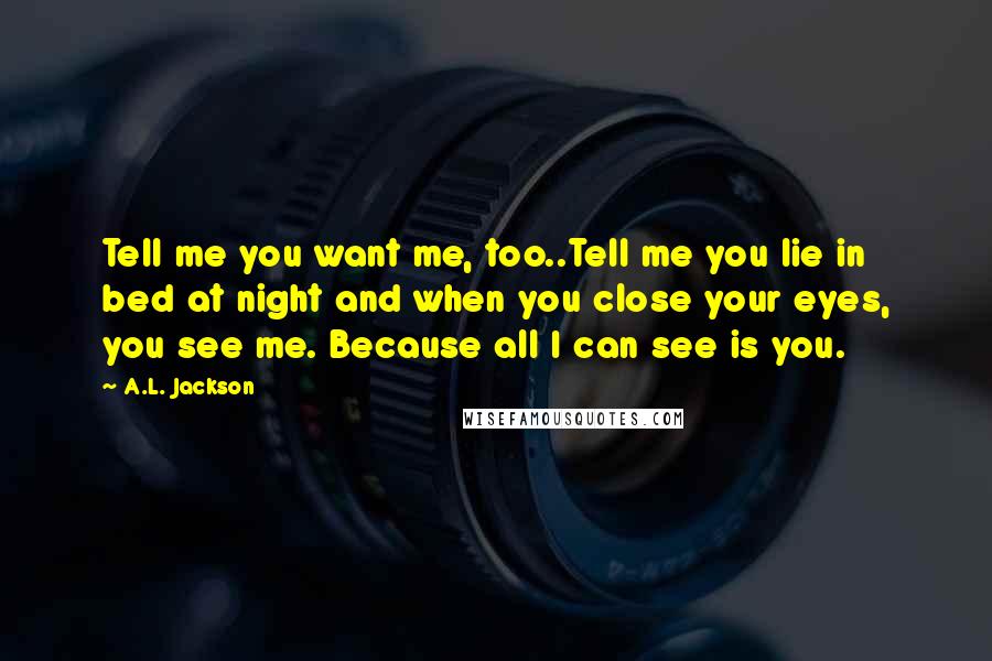 A.L. Jackson Quotes: Tell me you want me, too..Tell me you lie in bed at night and when you close your eyes, you see me. Because all I can see is you.