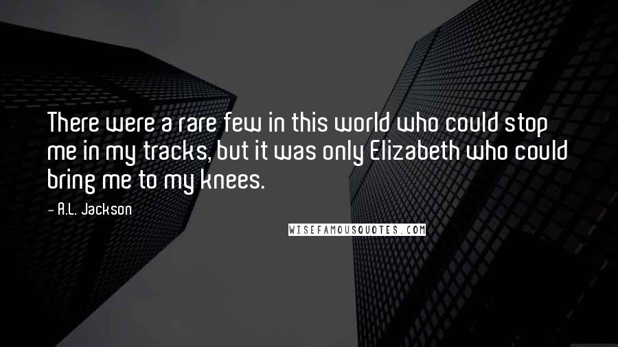 A.L. Jackson Quotes: There were a rare few in this world who could stop me in my tracks, but it was only Elizabeth who could bring me to my knees.