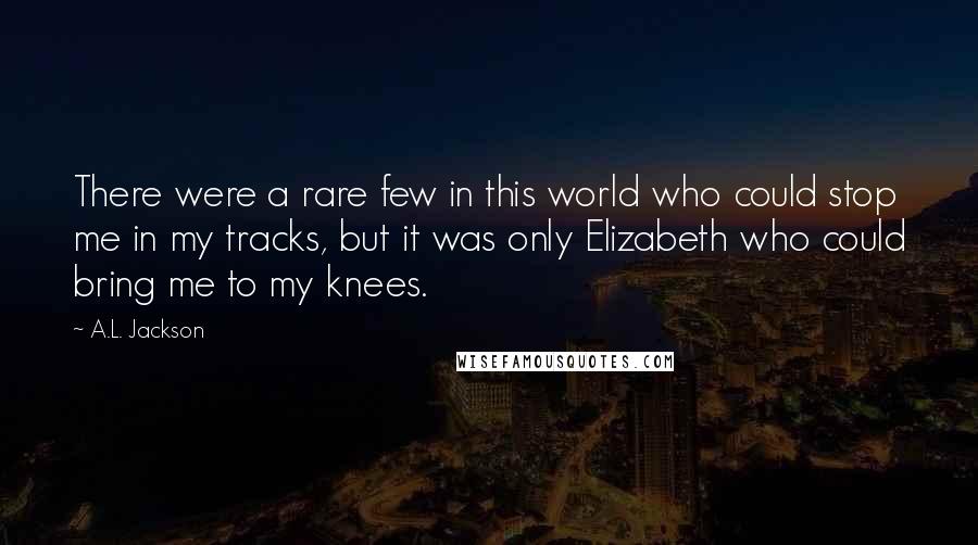 A.L. Jackson Quotes: There were a rare few in this world who could stop me in my tracks, but it was only Elizabeth who could bring me to my knees.