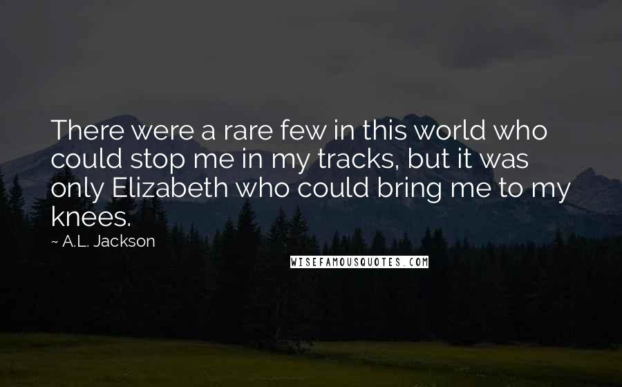 A.L. Jackson Quotes: There were a rare few in this world who could stop me in my tracks, but it was only Elizabeth who could bring me to my knees.