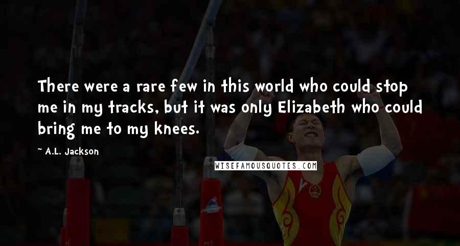 A.L. Jackson Quotes: There were a rare few in this world who could stop me in my tracks, but it was only Elizabeth who could bring me to my knees.