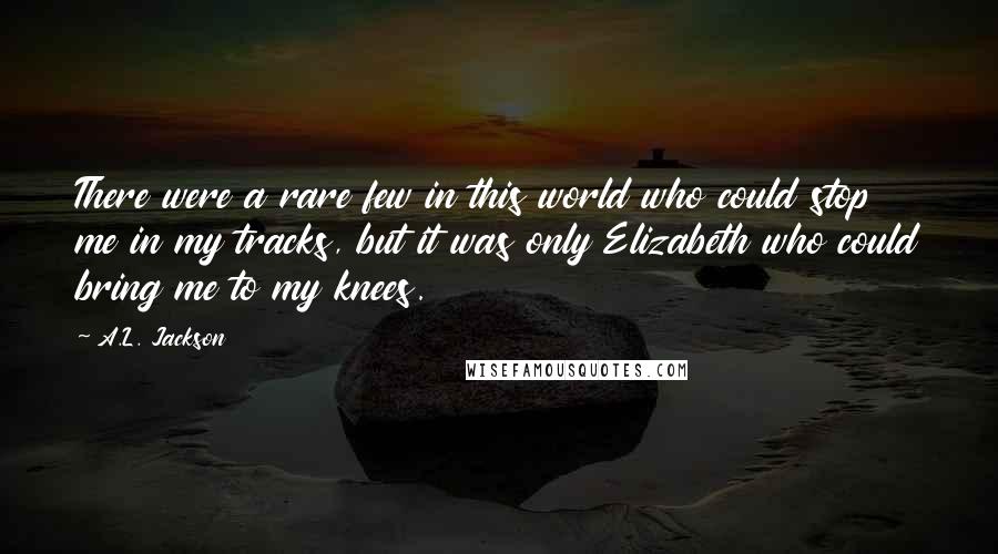 A.L. Jackson Quotes: There were a rare few in this world who could stop me in my tracks, but it was only Elizabeth who could bring me to my knees.