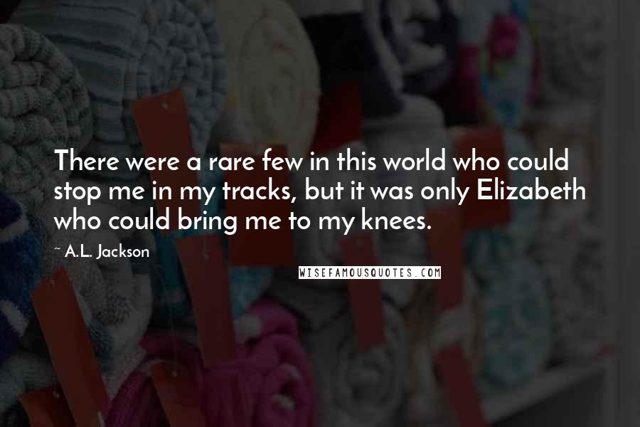 A.L. Jackson Quotes: There were a rare few in this world who could stop me in my tracks, but it was only Elizabeth who could bring me to my knees.
