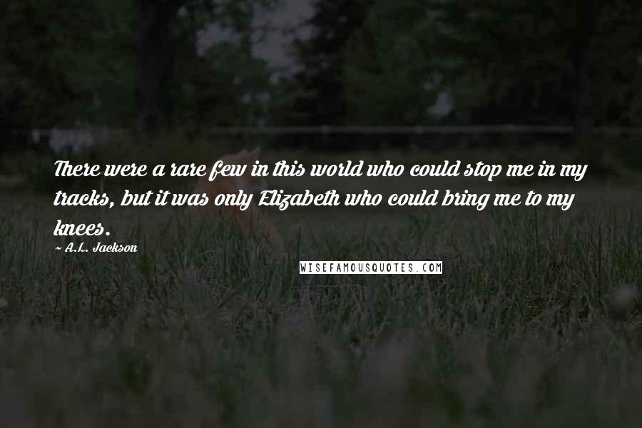 A.L. Jackson Quotes: There were a rare few in this world who could stop me in my tracks, but it was only Elizabeth who could bring me to my knees.