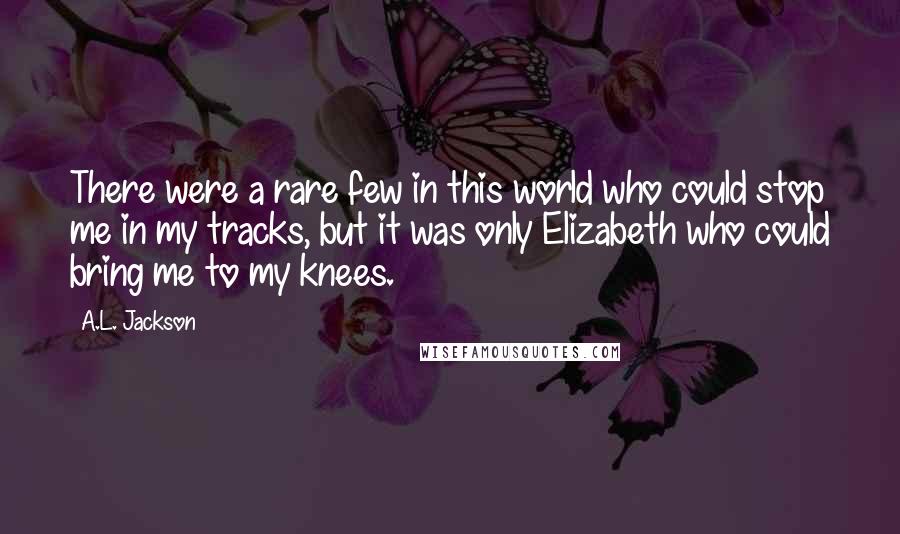 A.L. Jackson Quotes: There were a rare few in this world who could stop me in my tracks, but it was only Elizabeth who could bring me to my knees.
