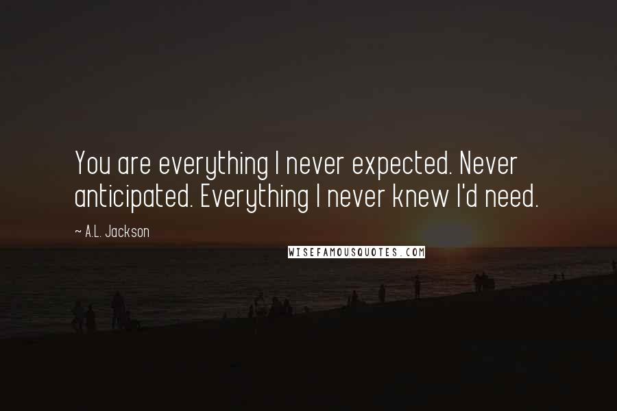 A.L. Jackson Quotes: You are everything I never expected. Never anticipated. Everything I never knew I'd need.