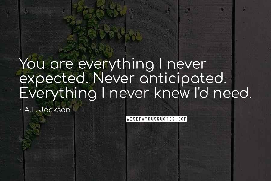 A.L. Jackson Quotes: You are everything I never expected. Never anticipated. Everything I never knew I'd need.