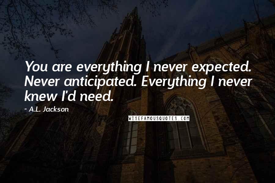 A.L. Jackson Quotes: You are everything I never expected. Never anticipated. Everything I never knew I'd need.