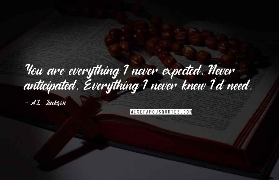 A.L. Jackson Quotes: You are everything I never expected. Never anticipated. Everything I never knew I'd need.