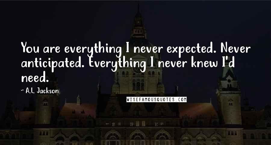 A.L. Jackson Quotes: You are everything I never expected. Never anticipated. Everything I never knew I'd need.