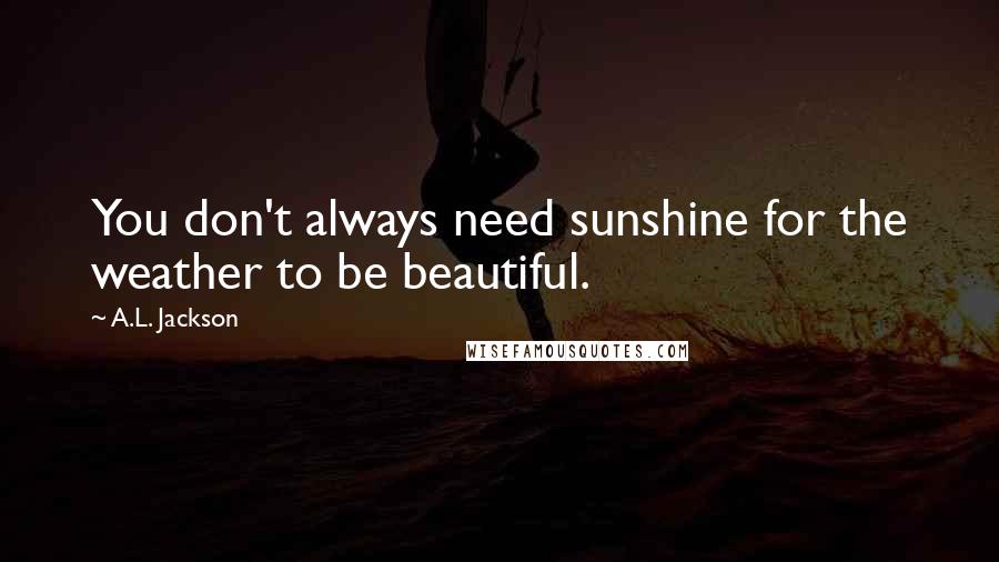 A.L. Jackson Quotes: You don't always need sunshine for the weather to be beautiful.