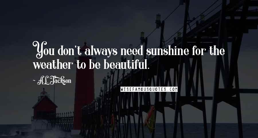 A.L. Jackson Quotes: You don't always need sunshine for the weather to be beautiful.