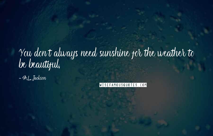 A.L. Jackson Quotes: You don't always need sunshine for the weather to be beautiful.