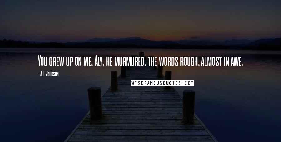 A.L. Jackson Quotes: You grew up on me, Aly, he murmured, the words rough, almost in awe.