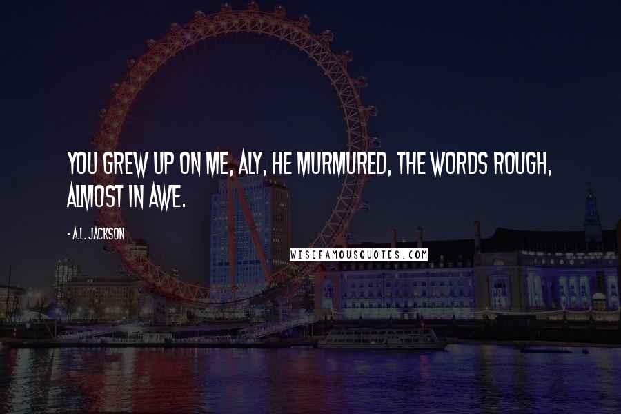 A.L. Jackson Quotes: You grew up on me, Aly, he murmured, the words rough, almost in awe.