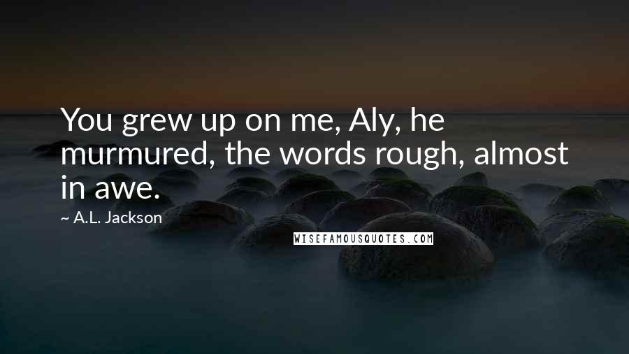 A.L. Jackson Quotes: You grew up on me, Aly, he murmured, the words rough, almost in awe.