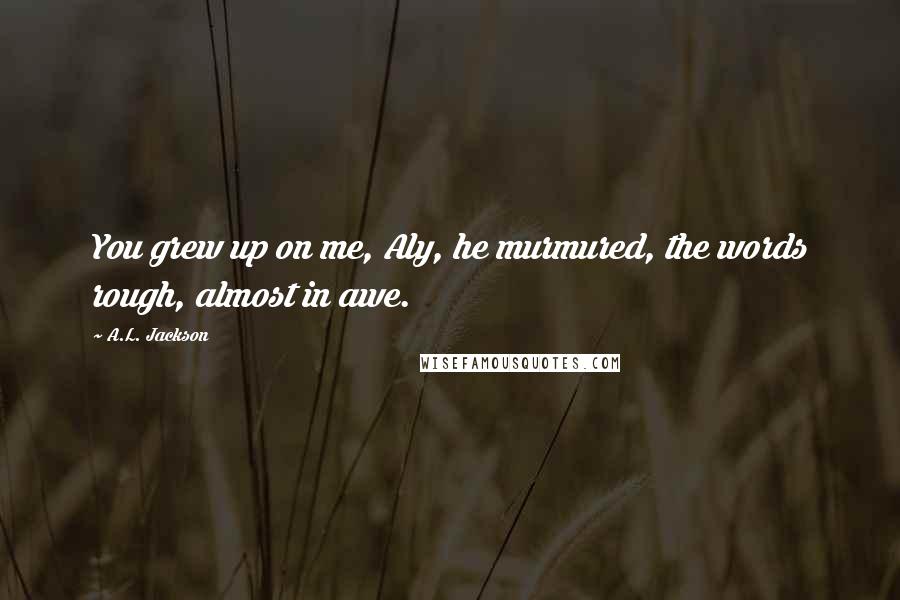 A.L. Jackson Quotes: You grew up on me, Aly, he murmured, the words rough, almost in awe.