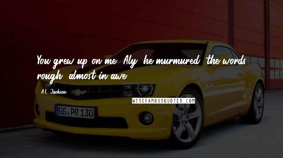 A.L. Jackson Quotes: You grew up on me, Aly, he murmured, the words rough, almost in awe.