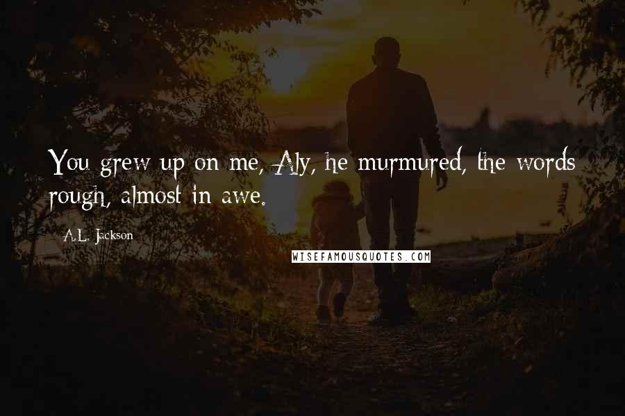 A.L. Jackson Quotes: You grew up on me, Aly, he murmured, the words rough, almost in awe.