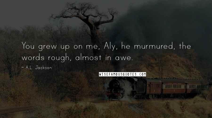 A.L. Jackson Quotes: You grew up on me, Aly, he murmured, the words rough, almost in awe.