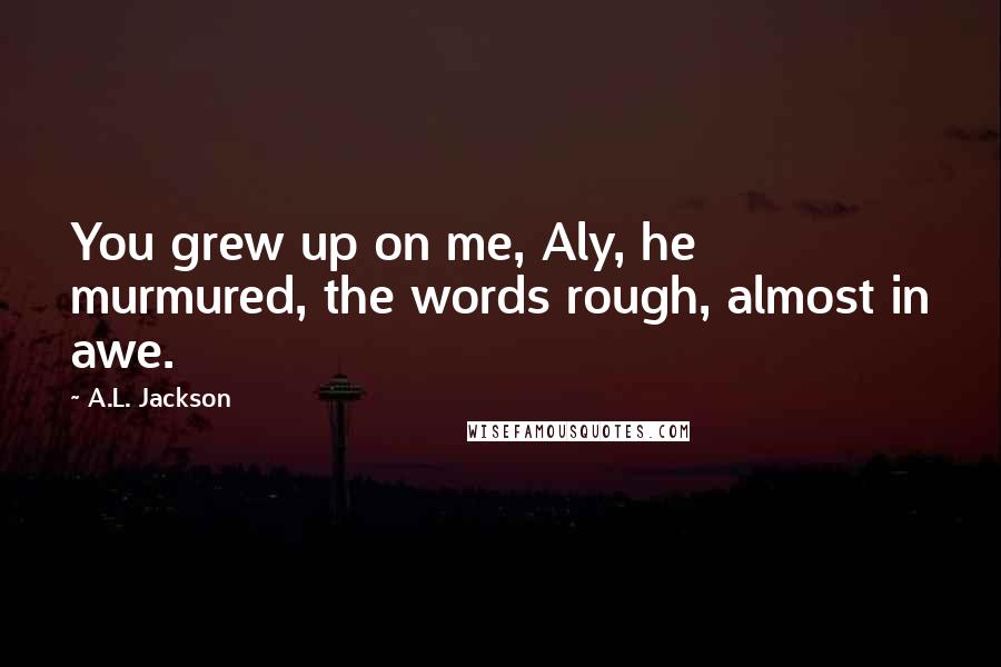 A.L. Jackson Quotes: You grew up on me, Aly, he murmured, the words rough, almost in awe.