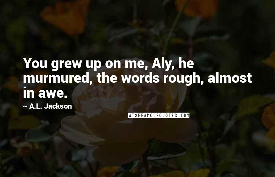 A.L. Jackson Quotes: You grew up on me, Aly, he murmured, the words rough, almost in awe.