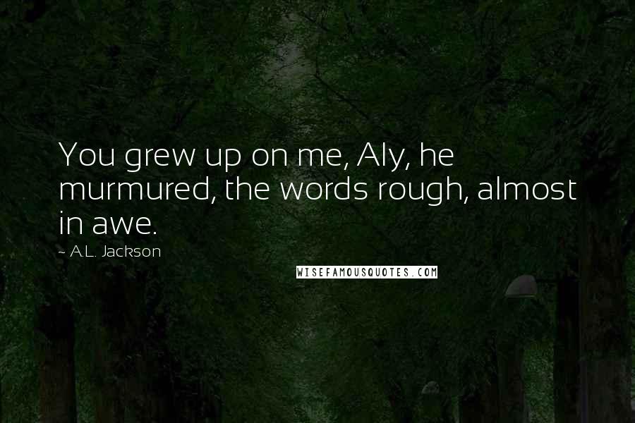 A.L. Jackson Quotes: You grew up on me, Aly, he murmured, the words rough, almost in awe.