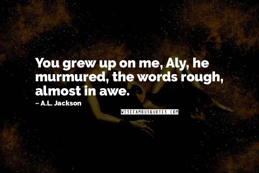 A.L. Jackson Quotes: You grew up on me, Aly, he murmured, the words rough, almost in awe.