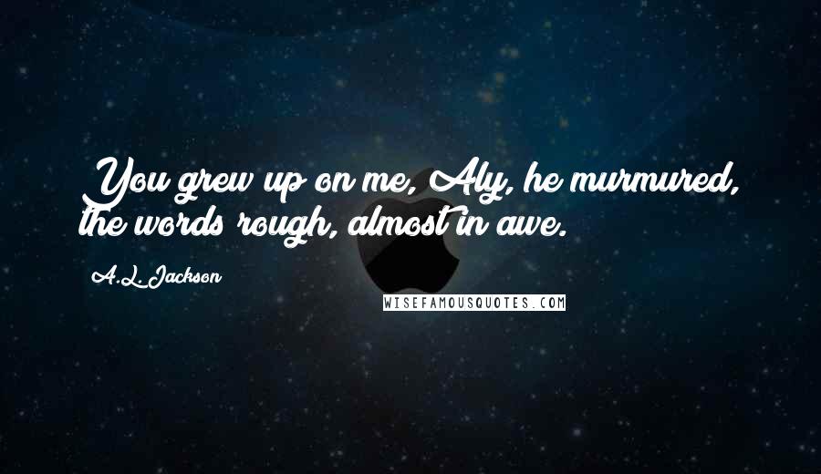 A.L. Jackson Quotes: You grew up on me, Aly, he murmured, the words rough, almost in awe.