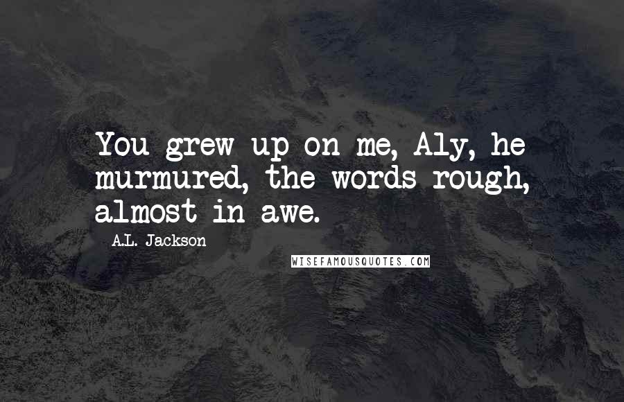 A.L. Jackson Quotes: You grew up on me, Aly, he murmured, the words rough, almost in awe.