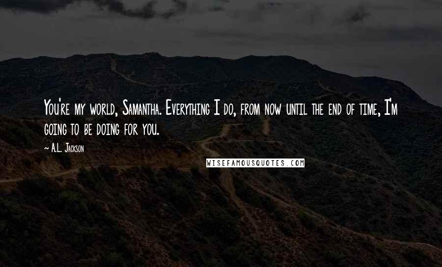 A.L. Jackson Quotes: You're my world, Samantha. Everything I do, from now until the end of time, I'm going to be doing for you.