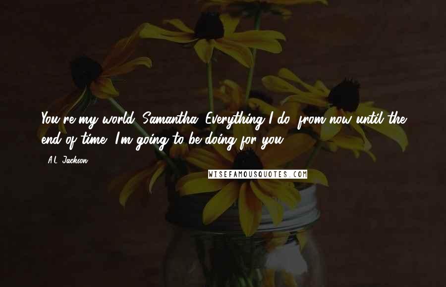 A.L. Jackson Quotes: You're my world, Samantha. Everything I do, from now until the end of time, I'm going to be doing for you.