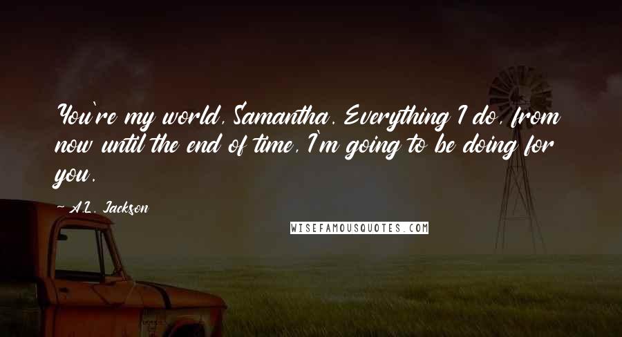 A.L. Jackson Quotes: You're my world, Samantha. Everything I do, from now until the end of time, I'm going to be doing for you.