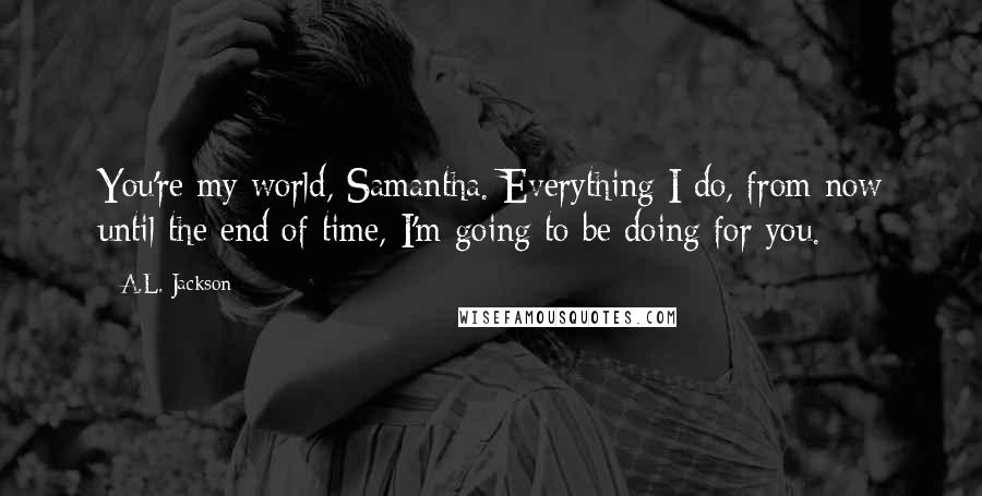 A.L. Jackson Quotes: You're my world, Samantha. Everything I do, from now until the end of time, I'm going to be doing for you.