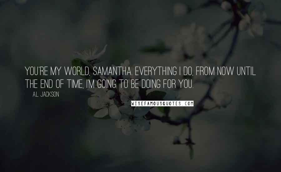 A.L. Jackson Quotes: You're my world, Samantha. Everything I do, from now until the end of time, I'm going to be doing for you.