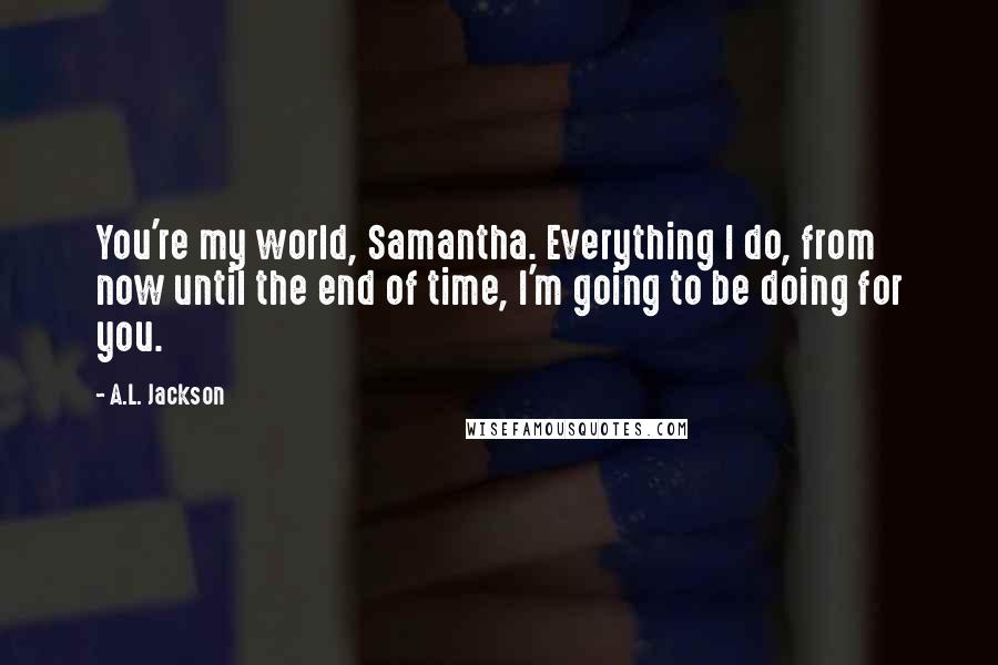 A.L. Jackson Quotes: You're my world, Samantha. Everything I do, from now until the end of time, I'm going to be doing for you.